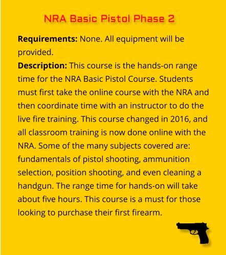 Requirements: None. All equipment will be provided. Description: This course is the hands-on range time for the NRA Basic Pistol Course. Students must first take the online course with the NRA and then coordinate time with an instructor to do the live fire training. This course changed in 2016, and all classroom training is now done online with the NRA. Some of the many subjects covered are: fundamentals of pistol shooting, ammunition selection, position shooting, and even cleaning a handgun. The range time for hands-on will take about five hours. This course is a must for those looking to purchase their first firearm.  NRA Basic Pistol Phase 2