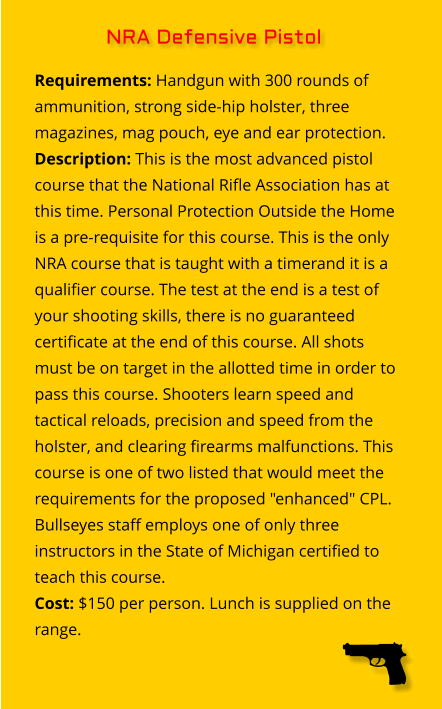 Requirements: Handgun with 300 rounds of ammunition, strong side-hip holster, three magazines, mag pouch, eye and ear protection. Description: This is the most advanced pistol course that the National Rifle Association has at this time. Personal Protection Outside the Home is a pre-requisite for this course. This is the only NRA course that is taught with a timerand it is a qualifier course. The test at the end is a test of your shooting skills, there is no guaranteed certificate at the end of this course. All shots  must be on target in the allotted time in order to pass this course. Shooters learn speed and tactical reloads, precision and speed from the holster, and clearing firearms malfunctions. This course is one of two listed that would meet the requirements for the proposed "enhanced" CPL. Bullseyes staff employs one of only three instructors in the State of Michigan certified to teach this course. Cost: $150 per person. Lunch is supplied on the range. NRA Defensive Pistol