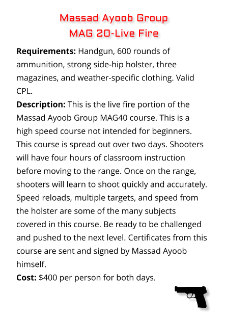 Requirements: Handgun, 600 rounds of ammunition, strong side-hip holster, three magazines, and weather-specific clothing. Valid CPL. Description: This is the live fire portion of the Massad Ayoob Group MAG40 course. This is a high speed course not intended for beginners. This course is spread out over two days. Shooters will have four hours of classroom instruction before moving to the range. Once on the range, shooters will learn to shoot quickly and accurately. Speed reloads, multiple targets, and speed from the holster are some of the many subjects covered in this course. Be ready to be challenged and pushed to the next level. Certificates from this course are sent and signed by Massad Ayoob himself. Cost: $400 per person for both days. Massad Ayoob Group  MAG 20-Live Fire