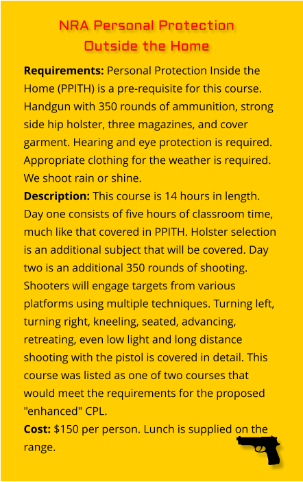 Requirements: Personal Protection Inside the Home (PPITH) is a pre-requisite for this course. Handgun with 350 rounds of ammunition, strong side hip holster, three magazines, and cover garment. Hearing and eye protection is required. Appropriate clothing for the weather is required. We shoot rain or shine. Description: This course is 14 hours in length. Day one consists of five hours of classroom time, much like that covered in PPITH. Holster selection is an additional subject that will be covered. Day two is an additional 350 rounds of shooting. Shooters will engage targets from various platforms using multiple techniques. Turning left, turning right, kneeling, seated, advancing, retreating, even low light and long distance shooting with the pistol is covered in detail. This course was listed as one of two courses that would meet the requirements for the proposed "enhanced" CPL. Cost: $150 per person. Lunch is supplied on the range. NRA Personal Protection  Outside the Home